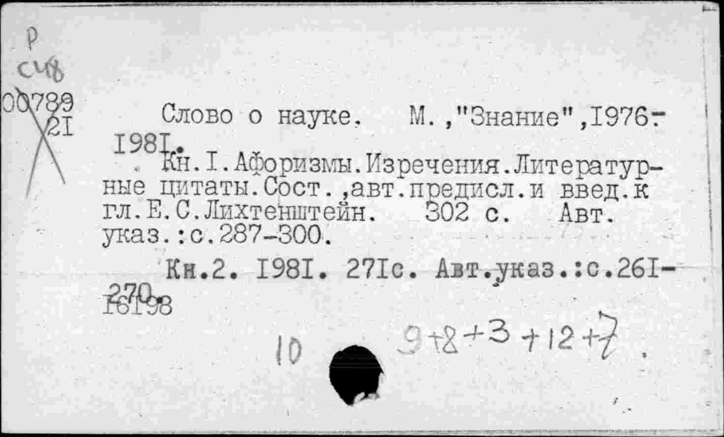 ﻿Слово о науке. М.."Знание",1976г 1981. Т Л г
. Ан. I.Афоризмы.Изречения.ЛитераТурине цитаты.Сост.,авт.предисл.и введ.к гл. Е. С. Лихтенштейн. 302 с. Авт. указ.:с.287-300.
Кн.2. 1981. 271с. Авт.^каз.:с.261-